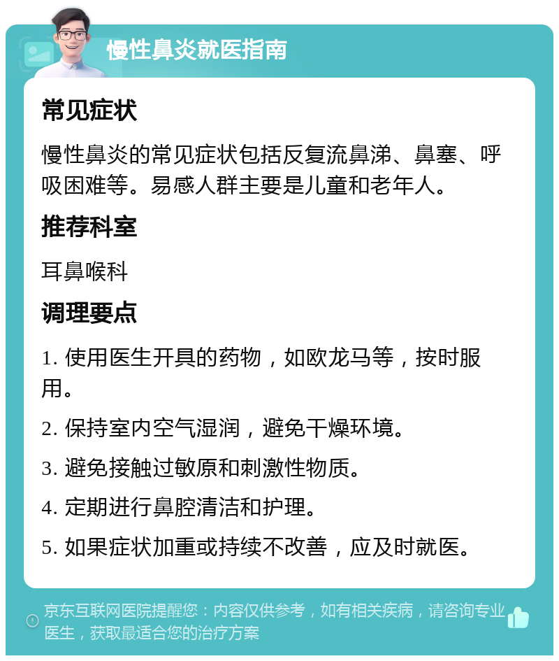 慢性鼻炎就医指南 常见症状 慢性鼻炎的常见症状包括反复流鼻涕、鼻塞、呼吸困难等。易感人群主要是儿童和老年人。 推荐科室 耳鼻喉科 调理要点 1. 使用医生开具的药物，如欧龙马等，按时服用。 2. 保持室内空气湿润，避免干燥环境。 3. 避免接触过敏原和刺激性物质。 4. 定期进行鼻腔清洁和护理。 5. 如果症状加重或持续不改善，应及时就医。