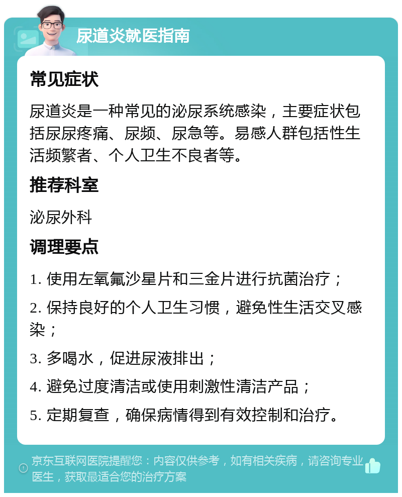 尿道炎就医指南 常见症状 尿道炎是一种常见的泌尿系统感染，主要症状包括尿尿疼痛、尿频、尿急等。易感人群包括性生活频繁者、个人卫生不良者等。 推荐科室 泌尿外科 调理要点 1. 使用左氧氟沙星片和三金片进行抗菌治疗； 2. 保持良好的个人卫生习惯，避免性生活交叉感染； 3. 多喝水，促进尿液排出； 4. 避免过度清洁或使用刺激性清洁产品； 5. 定期复查，确保病情得到有效控制和治疗。