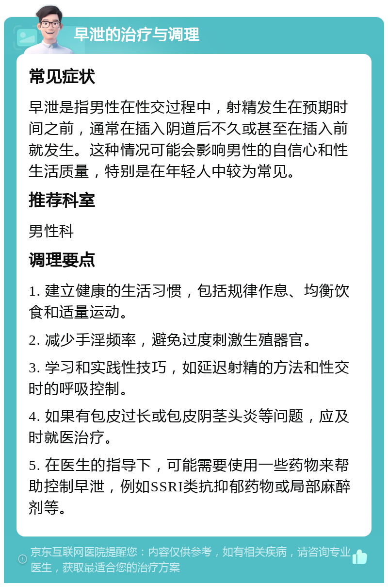 早泄的治疗与调理 常见症状 早泄是指男性在性交过程中，射精发生在预期时间之前，通常在插入阴道后不久或甚至在插入前就发生。这种情况可能会影响男性的自信心和性生活质量，特别是在年轻人中较为常见。 推荐科室 男性科 调理要点 1. 建立健康的生活习惯，包括规律作息、均衡饮食和适量运动。 2. 减少手淫频率，避免过度刺激生殖器官。 3. 学习和实践性技巧，如延迟射精的方法和性交时的呼吸控制。 4. 如果有包皮过长或包皮阴茎头炎等问题，应及时就医治疗。 5. 在医生的指导下，可能需要使用一些药物来帮助控制早泄，例如SSRI类抗抑郁药物或局部麻醉剂等。