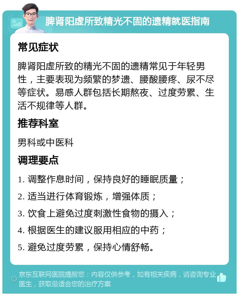 脾肾阳虚所致精光不固的遗精就医指南 常见症状 脾肾阳虚所致的精光不固的遗精常见于年轻男性，主要表现为频繁的梦遗、腰酸腰疼、尿不尽等症状。易感人群包括长期熬夜、过度劳累、生活不规律等人群。 推荐科室 男科或中医科 调理要点 1. 调整作息时间，保持良好的睡眠质量； 2. 适当进行体育锻炼，增强体质； 3. 饮食上避免过度刺激性食物的摄入； 4. 根据医生的建议服用相应的中药； 5. 避免过度劳累，保持心情舒畅。