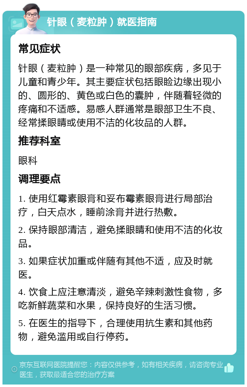 针眼（麦粒肿）就医指南 常见症状 针眼（麦粒肿）是一种常见的眼部疾病，多见于儿童和青少年。其主要症状包括眼睑边缘出现小的、圆形的、黄色或白色的囊肿，伴随着轻微的疼痛和不适感。易感人群通常是眼部卫生不良、经常揉眼睛或使用不洁的化妆品的人群。 推荐科室 眼科 调理要点 1. 使用红霉素眼膏和妥布霉素眼膏进行局部治疗，白天点水，睡前涂膏并进行热敷。 2. 保持眼部清洁，避免揉眼睛和使用不洁的化妆品。 3. 如果症状加重或伴随有其他不适，应及时就医。 4. 饮食上应注意清淡，避免辛辣刺激性食物，多吃新鲜蔬菜和水果，保持良好的生活习惯。 5. 在医生的指导下，合理使用抗生素和其他药物，避免滥用或自行停药。