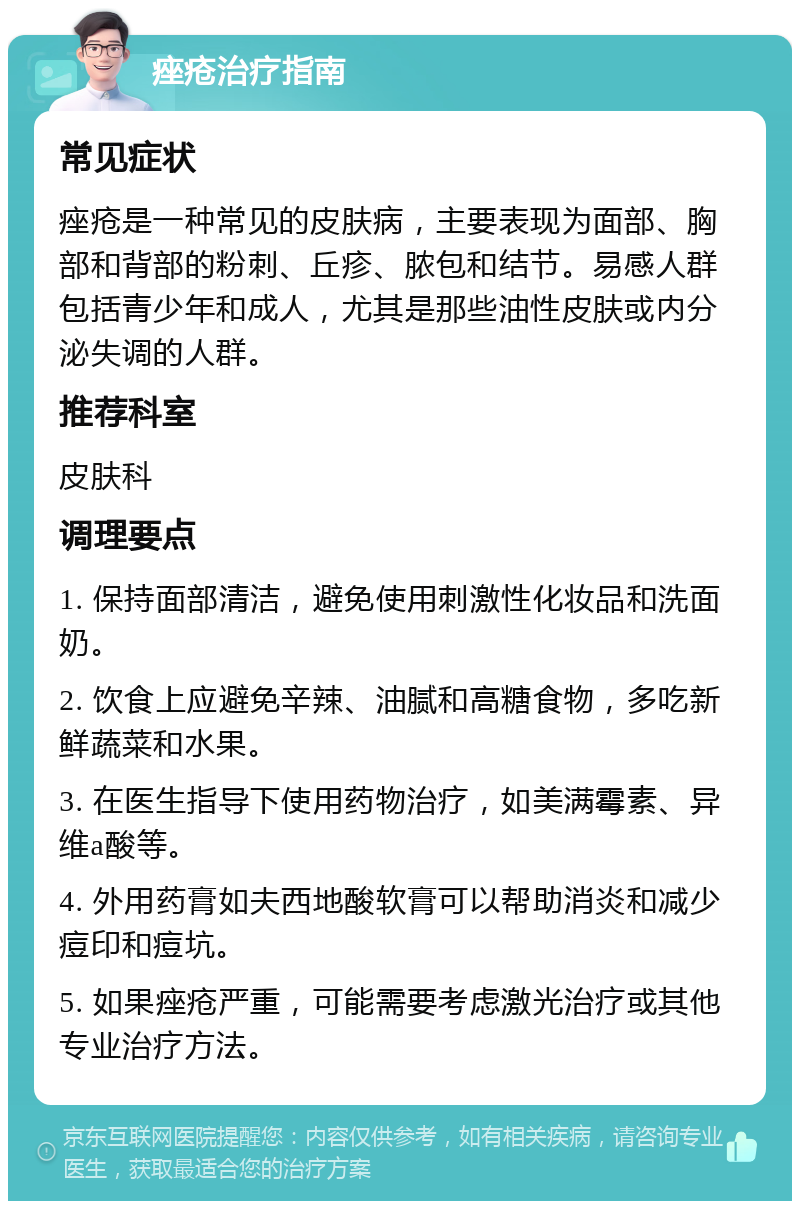 痤疮治疗指南 常见症状 痤疮是一种常见的皮肤病，主要表现为面部、胸部和背部的粉刺、丘疹、脓包和结节。易感人群包括青少年和成人，尤其是那些油性皮肤或内分泌失调的人群。 推荐科室 皮肤科 调理要点 1. 保持面部清洁，避免使用刺激性化妆品和洗面奶。 2. 饮食上应避免辛辣、油腻和高糖食物，多吃新鲜蔬菜和水果。 3. 在医生指导下使用药物治疗，如美满霉素、异维a酸等。 4. 外用药膏如夫西地酸软膏可以帮助消炎和减少痘印和痘坑。 5. 如果痤疮严重，可能需要考虑激光治疗或其他专业治疗方法。