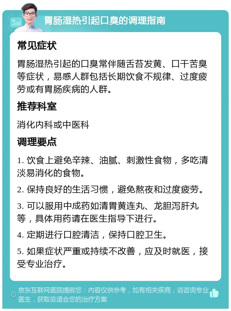 胃肠湿热引起口臭的调理指南 常见症状 胃肠湿热引起的口臭常伴随舌苔发黄、口干苦臭等症状，易感人群包括长期饮食不规律、过度疲劳或有胃肠疾病的人群。 推荐科室 消化内科或中医科 调理要点 1. 饮食上避免辛辣、油腻、刺激性食物，多吃清淡易消化的食物。 2. 保持良好的生活习惯，避免熬夜和过度疲劳。 3. 可以服用中成药如清胃黄连丸、龙胆泻肝丸等，具体用药请在医生指导下进行。 4. 定期进行口腔清洁，保持口腔卫生。 5. 如果症状严重或持续不改善，应及时就医，接受专业治疗。