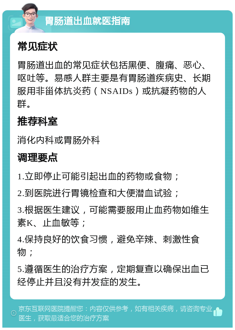 胃肠道出血就医指南 常见症状 胃肠道出血的常见症状包括黑便、腹痛、恶心、呕吐等。易感人群主要是有胃肠道疾病史、长期服用非甾体抗炎药（NSAIDs）或抗凝药物的人群。 推荐科室 消化内科或胃肠外科 调理要点 1.立即停止可能引起出血的药物或食物； 2.到医院进行胃镜检查和大便潜血试验； 3.根据医生建议，可能需要服用止血药物如维生素K、止血敏等； 4.保持良好的饮食习惯，避免辛辣、刺激性食物； 5.遵循医生的治疗方案，定期复查以确保出血已经停止并且没有并发症的发生。