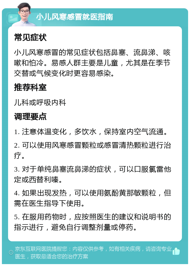 小儿风寒感冒就医指南 常见症状 小儿风寒感冒的常见症状包括鼻塞、流鼻涕、咳嗽和怕冷。易感人群主要是儿童，尤其是在季节交替或气候变化时更容易感染。 推荐科室 儿科或呼吸内科 调理要点 1. 注意体温变化，多饮水，保持室内空气流通。 2. 可以使用风寒感冒颗粒或感冒清热颗粒进行治疗。 3. 对于单纯鼻塞流鼻涕的症状，可以口服氯雷他定或西替利嗪。 4. 如果出现发热，可以使用氨酚黄那敏颗粒，但需在医生指导下使用。 5. 在服用药物时，应按照医生的建议和说明书的指示进行，避免自行调整剂量或停药。