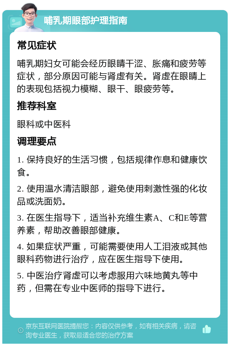 哺乳期眼部护理指南 常见症状 哺乳期妇女可能会经历眼睛干涩、胀痛和疲劳等症状，部分原因可能与肾虚有关。肾虚在眼睛上的表现包括视力模糊、眼干、眼疲劳等。 推荐科室 眼科或中医科 调理要点 1. 保持良好的生活习惯，包括规律作息和健康饮食。 2. 使用温水清洁眼部，避免使用刺激性强的化妆品或洗面奶。 3. 在医生指导下，适当补充维生素A、C和E等营养素，帮助改善眼部健康。 4. 如果症状严重，可能需要使用人工泪液或其他眼科药物进行治疗，应在医生指导下使用。 5. 中医治疗肾虚可以考虑服用六味地黄丸等中药，但需在专业中医师的指导下进行。