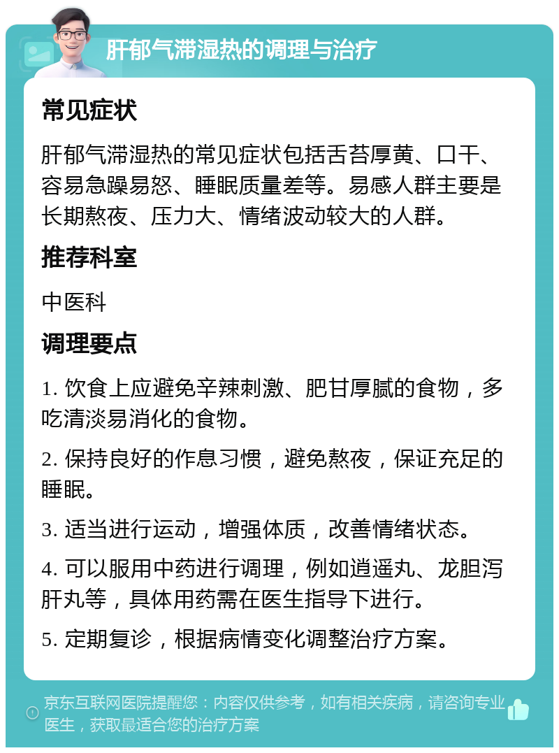 肝郁气滞湿热的调理与治疗 常见症状 肝郁气滞湿热的常见症状包括舌苔厚黄、口干、容易急躁易怒、睡眠质量差等。易感人群主要是长期熬夜、压力大、情绪波动较大的人群。 推荐科室 中医科 调理要点 1. 饮食上应避免辛辣刺激、肥甘厚腻的食物，多吃清淡易消化的食物。 2. 保持良好的作息习惯，避免熬夜，保证充足的睡眠。 3. 适当进行运动，增强体质，改善情绪状态。 4. 可以服用中药进行调理，例如逍遥丸、龙胆泻肝丸等，具体用药需在医生指导下进行。 5. 定期复诊，根据病情变化调整治疗方案。