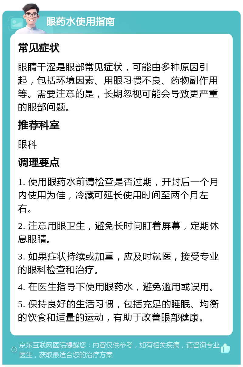 眼药水使用指南 常见症状 眼睛干涩是眼部常见症状，可能由多种原因引起，包括环境因素、用眼习惯不良、药物副作用等。需要注意的是，长期忽视可能会导致更严重的眼部问题。 推荐科室 眼科 调理要点 1. 使用眼药水前请检查是否过期，开封后一个月内使用为佳，冷藏可延长使用时间至两个月左右。 2. 注意用眼卫生，避免长时间盯着屏幕，定期休息眼睛。 3. 如果症状持续或加重，应及时就医，接受专业的眼科检查和治疗。 4. 在医生指导下使用眼药水，避免滥用或误用。 5. 保持良好的生活习惯，包括充足的睡眠、均衡的饮食和适量的运动，有助于改善眼部健康。