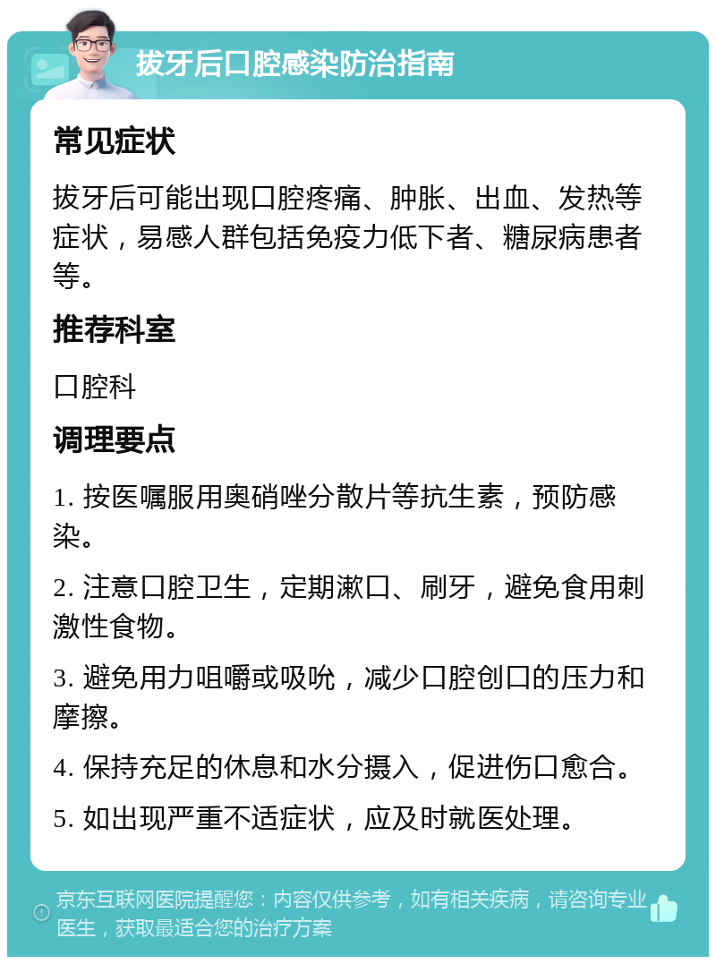 拔牙后口腔感染防治指南 常见症状 拔牙后可能出现口腔疼痛、肿胀、出血、发热等症状，易感人群包括免疫力低下者、糖尿病患者等。 推荐科室 口腔科 调理要点 1. 按医嘱服用奥硝唑分散片等抗生素，预防感染。 2. 注意口腔卫生，定期漱口、刷牙，避免食用刺激性食物。 3. 避免用力咀嚼或吸吮，减少口腔创口的压力和摩擦。 4. 保持充足的休息和水分摄入，促进伤口愈合。 5. 如出现严重不适症状，应及时就医处理。