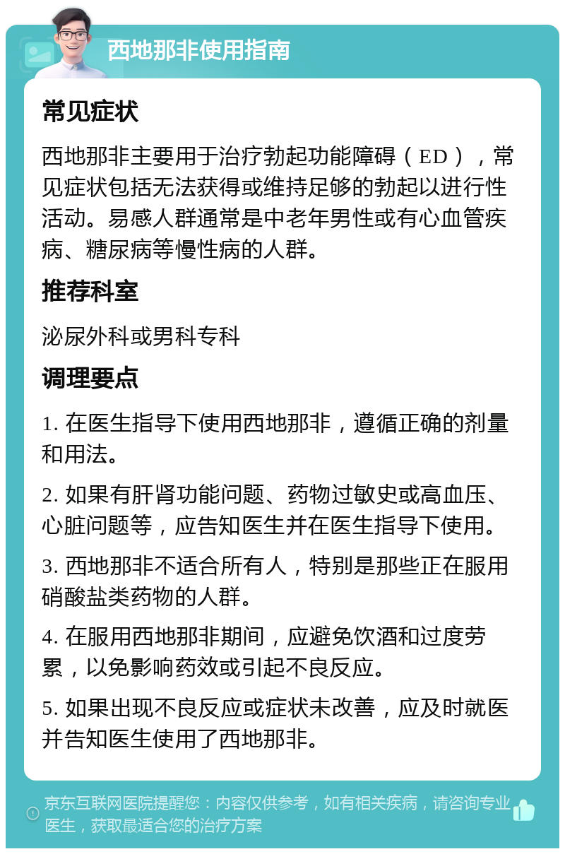 西地那非使用指南 常见症状 西地那非主要用于治疗勃起功能障碍（ED），常见症状包括无法获得或维持足够的勃起以进行性活动。易感人群通常是中老年男性或有心血管疾病、糖尿病等慢性病的人群。 推荐科室 泌尿外科或男科专科 调理要点 1. 在医生指导下使用西地那非，遵循正确的剂量和用法。 2. 如果有肝肾功能问题、药物过敏史或高血压、心脏问题等，应告知医生并在医生指导下使用。 3. 西地那非不适合所有人，特别是那些正在服用硝酸盐类药物的人群。 4. 在服用西地那非期间，应避免饮酒和过度劳累，以免影响药效或引起不良反应。 5. 如果出现不良反应或症状未改善，应及时就医并告知医生使用了西地那非。