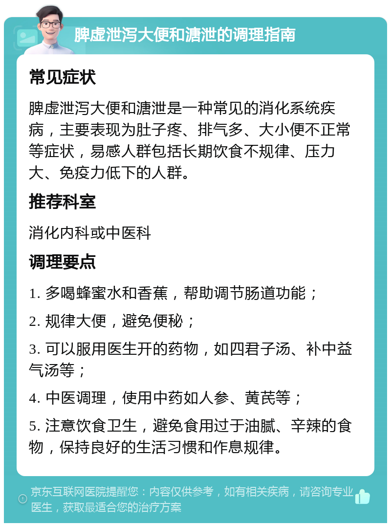 脾虚泄泻大便和溏泄的调理指南 常见症状 脾虚泄泻大便和溏泄是一种常见的消化系统疾病，主要表现为肚子疼、排气多、大小便不正常等症状，易感人群包括长期饮食不规律、压力大、免疫力低下的人群。 推荐科室 消化内科或中医科 调理要点 1. 多喝蜂蜜水和香蕉，帮助调节肠道功能； 2. 规律大便，避免便秘； 3. 可以服用医生开的药物，如四君子汤、补中益气汤等； 4. 中医调理，使用中药如人参、黄芪等； 5. 注意饮食卫生，避免食用过于油腻、辛辣的食物，保持良好的生活习惯和作息规律。