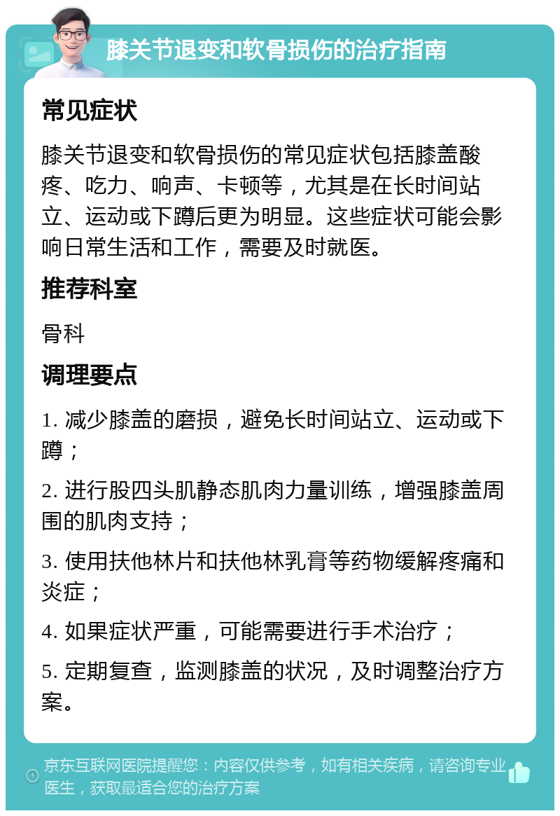 膝关节退变和软骨损伤的治疗指南 常见症状 膝关节退变和软骨损伤的常见症状包括膝盖酸疼、吃力、响声、卡顿等，尤其是在长时间站立、运动或下蹲后更为明显。这些症状可能会影响日常生活和工作，需要及时就医。 推荐科室 骨科 调理要点 1. 减少膝盖的磨损，避免长时间站立、运动或下蹲； 2. 进行股四头肌静态肌肉力量训练，增强膝盖周围的肌肉支持； 3. 使用扶他林片和扶他林乳膏等药物缓解疼痛和炎症； 4. 如果症状严重，可能需要进行手术治疗； 5. 定期复查，监测膝盖的状况，及时调整治疗方案。