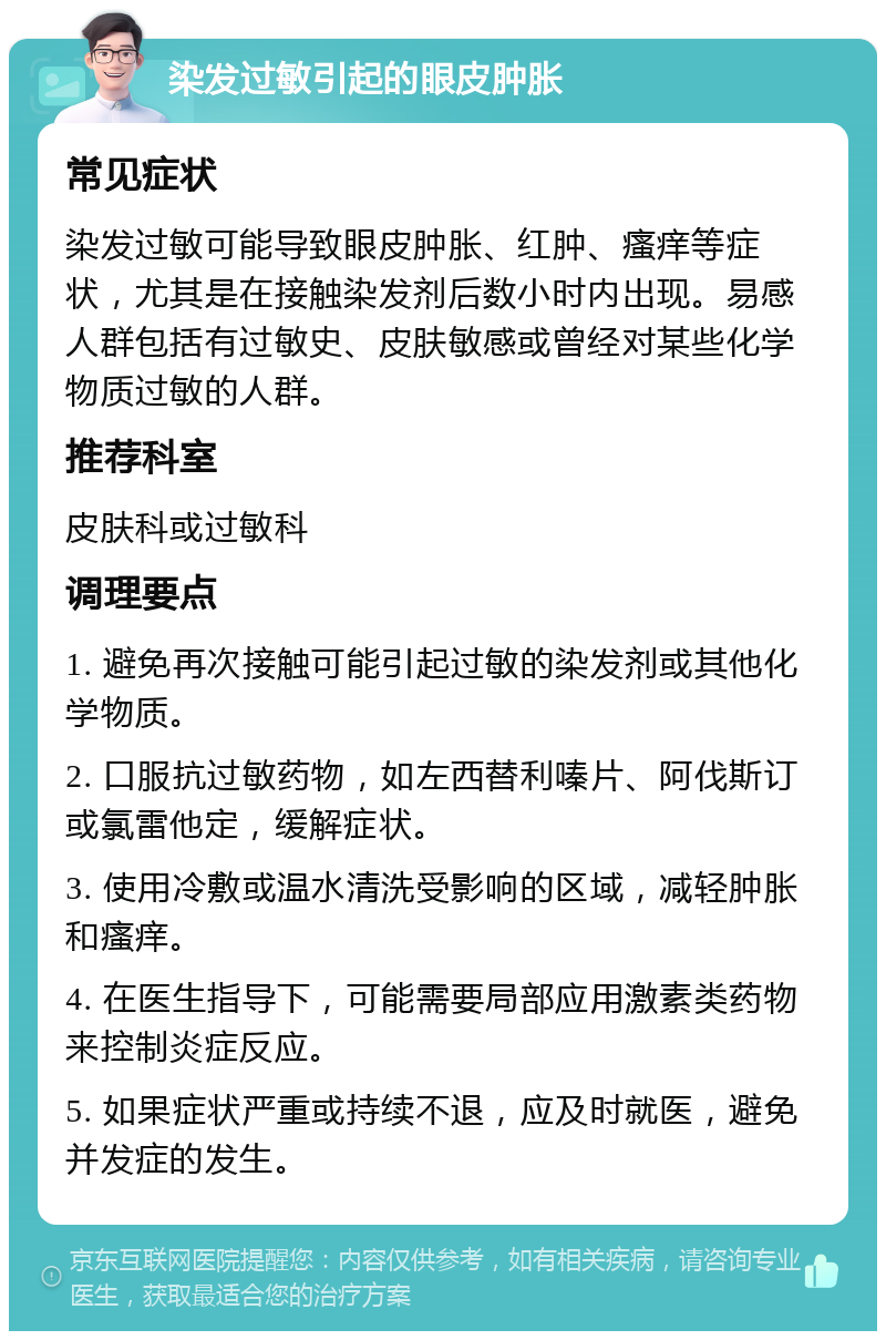 染发过敏引起的眼皮肿胀 常见症状 染发过敏可能导致眼皮肿胀、红肿、瘙痒等症状，尤其是在接触染发剂后数小时内出现。易感人群包括有过敏史、皮肤敏感或曾经对某些化学物质过敏的人群。 推荐科室 皮肤科或过敏科 调理要点 1. 避免再次接触可能引起过敏的染发剂或其他化学物质。 2. 口服抗过敏药物，如左西替利嗪片、阿伐斯订或氯雷他定，缓解症状。 3. 使用冷敷或温水清洗受影响的区域，减轻肿胀和瘙痒。 4. 在医生指导下，可能需要局部应用激素类药物来控制炎症反应。 5. 如果症状严重或持续不退，应及时就医，避免并发症的发生。