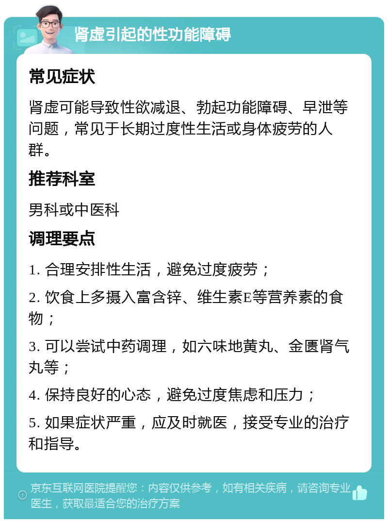 肾虚引起的性功能障碍 常见症状 肾虚可能导致性欲减退、勃起功能障碍、早泄等问题，常见于长期过度性生活或身体疲劳的人群。 推荐科室 男科或中医科 调理要点 1. 合理安排性生活，避免过度疲劳； 2. 饮食上多摄入富含锌、维生素E等营养素的食物； 3. 可以尝试中药调理，如六味地黄丸、金匮肾气丸等； 4. 保持良好的心态，避免过度焦虑和压力； 5. 如果症状严重，应及时就医，接受专业的治疗和指导。