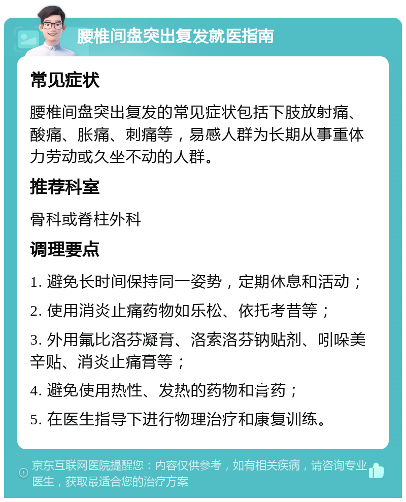 腰椎间盘突出复发就医指南 常见症状 腰椎间盘突出复发的常见症状包括下肢放射痛、酸痛、胀痛、刺痛等，易感人群为长期从事重体力劳动或久坐不动的人群。 推荐科室 骨科或脊柱外科 调理要点 1. 避免长时间保持同一姿势，定期休息和活动； 2. 使用消炎止痛药物如乐松、依托考昔等； 3. 外用氟比洛芬凝膏、洛索洛芬钠贴剂、吲哚美辛贴、消炎止痛膏等； 4. 避免使用热性、发热的药物和膏药； 5. 在医生指导下进行物理治疗和康复训练。