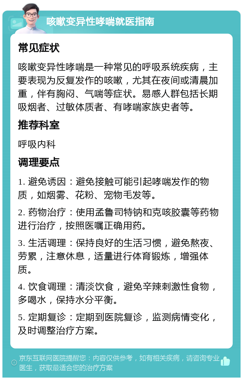 咳嗽变异性哮喘就医指南 常见症状 咳嗽变异性哮喘是一种常见的呼吸系统疾病，主要表现为反复发作的咳嗽，尤其在夜间或清晨加重，伴有胸闷、气喘等症状。易感人群包括长期吸烟者、过敏体质者、有哮喘家族史者等。 推荐科室 呼吸内科 调理要点 1. 避免诱因：避免接触可能引起哮喘发作的物质，如烟雾、花粉、宠物毛发等。 2. 药物治疗：使用孟鲁司特钠和克咳胶囊等药物进行治疗，按照医嘱正确用药。 3. 生活调理：保持良好的生活习惯，避免熬夜、劳累，注意休息，适量进行体育锻炼，增强体质。 4. 饮食调理：清淡饮食，避免辛辣刺激性食物，多喝水，保持水分平衡。 5. 定期复诊：定期到医院复诊，监测病情变化，及时调整治疗方案。