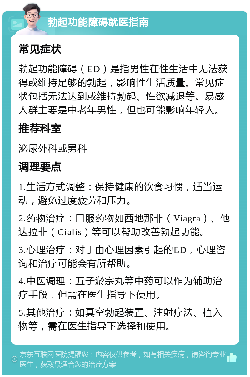 勃起功能障碍就医指南 常见症状 勃起功能障碍（ED）是指男性在性生活中无法获得或维持足够的勃起，影响性生活质量。常见症状包括无法达到或维持勃起、性欲减退等。易感人群主要是中老年男性，但也可能影响年轻人。 推荐科室 泌尿外科或男科 调理要点 1.生活方式调整：保持健康的饮食习惯，适当运动，避免过度疲劳和压力。 2.药物治疗：口服药物如西地那非（Viagra）、他达拉非（Cialis）等可以帮助改善勃起功能。 3.心理治疗：对于由心理因素引起的ED，心理咨询和治疗可能会有所帮助。 4.中医调理：五子淤宗丸等中药可以作为辅助治疗手段，但需在医生指导下使用。 5.其他治疗：如真空勃起装置、注射疗法、植入物等，需在医生指导下选择和使用。