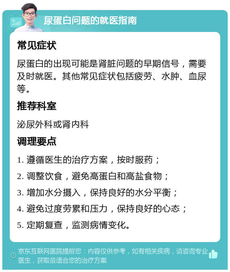 尿蛋白问题的就医指南 常见症状 尿蛋白的出现可能是肾脏问题的早期信号，需要及时就医。其他常见症状包括疲劳、水肿、血尿等。 推荐科室 泌尿外科或肾内科 调理要点 1. 遵循医生的治疗方案，按时服药； 2. 调整饮食，避免高蛋白和高盐食物； 3. 增加水分摄入，保持良好的水分平衡； 4. 避免过度劳累和压力，保持良好的心态； 5. 定期复查，监测病情变化。