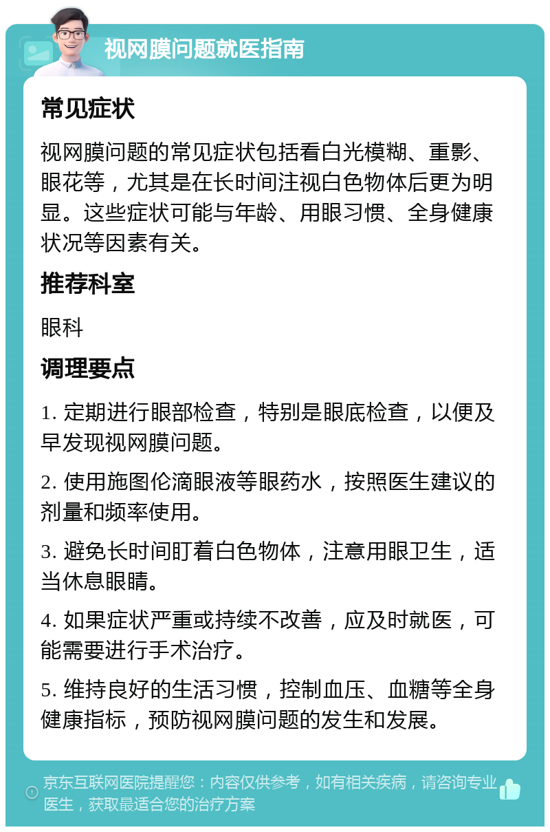 视网膜问题就医指南 常见症状 视网膜问题的常见症状包括看白光模糊、重影、眼花等，尤其是在长时间注视白色物体后更为明显。这些症状可能与年龄、用眼习惯、全身健康状况等因素有关。 推荐科室 眼科 调理要点 1. 定期进行眼部检查，特别是眼底检查，以便及早发现视网膜问题。 2. 使用施图伦滴眼液等眼药水，按照医生建议的剂量和频率使用。 3. 避免长时间盯着白色物体，注意用眼卫生，适当休息眼睛。 4. 如果症状严重或持续不改善，应及时就医，可能需要进行手术治疗。 5. 维持良好的生活习惯，控制血压、血糖等全身健康指标，预防视网膜问题的发生和发展。