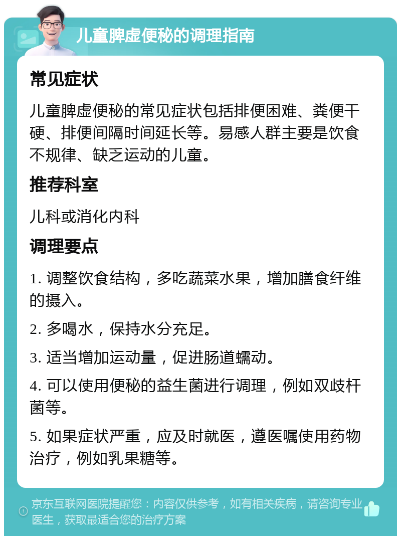 儿童脾虚便秘的调理指南 常见症状 儿童脾虚便秘的常见症状包括排便困难、粪便干硬、排便间隔时间延长等。易感人群主要是饮食不规律、缺乏运动的儿童。 推荐科室 儿科或消化内科 调理要点 1. 调整饮食结构，多吃蔬菜水果，增加膳食纤维的摄入。 2. 多喝水，保持水分充足。 3. 适当增加运动量，促进肠道蠕动。 4. 可以使用便秘的益生菌进行调理，例如双歧杆菌等。 5. 如果症状严重，应及时就医，遵医嘱使用药物治疗，例如乳果糖等。