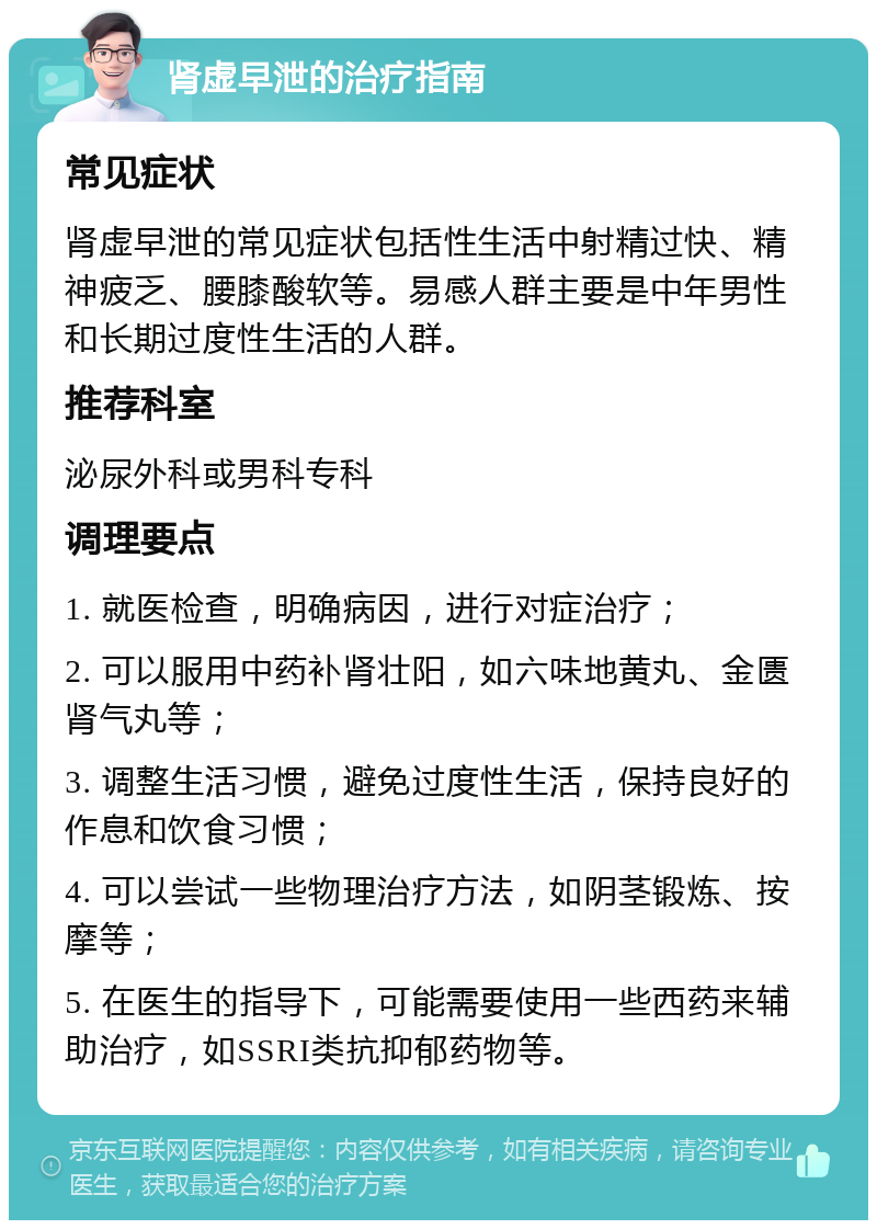 肾虚早泄的治疗指南 常见症状 肾虚早泄的常见症状包括性生活中射精过快、精神疲乏、腰膝酸软等。易感人群主要是中年男性和长期过度性生活的人群。 推荐科室 泌尿外科或男科专科 调理要点 1. 就医检查，明确病因，进行对症治疗； 2. 可以服用中药补肾壮阳，如六味地黄丸、金匮肾气丸等； 3. 调整生活习惯，避免过度性生活，保持良好的作息和饮食习惯； 4. 可以尝试一些物理治疗方法，如阴茎锻炼、按摩等； 5. 在医生的指导下，可能需要使用一些西药来辅助治疗，如SSRI类抗抑郁药物等。