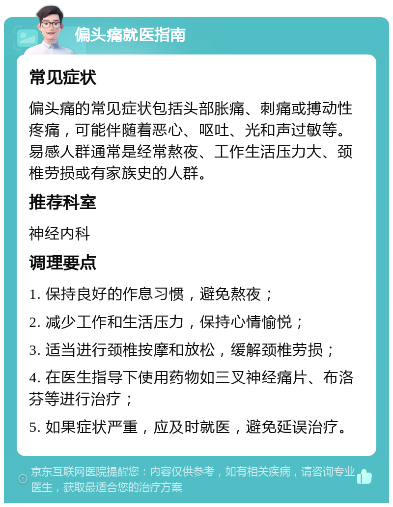 偏头痛就医指南 常见症状 偏头痛的常见症状包括头部胀痛、刺痛或搏动性疼痛，可能伴随着恶心、呕吐、光和声过敏等。易感人群通常是经常熬夜、工作生活压力大、颈椎劳损或有家族史的人群。 推荐科室 神经内科 调理要点 1. 保持良好的作息习惯，避免熬夜； 2. 减少工作和生活压力，保持心情愉悦； 3. 适当进行颈椎按摩和放松，缓解颈椎劳损； 4. 在医生指导下使用药物如三叉神经痛片、布洛芬等进行治疗； 5. 如果症状严重，应及时就医，避免延误治疗。