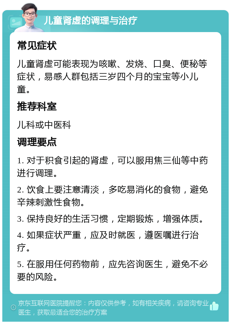 儿童肾虚的调理与治疗 常见症状 儿童肾虚可能表现为咳嗽、发烧、口臭、便秘等症状，易感人群包括三岁四个月的宝宝等小儿童。 推荐科室 儿科或中医科 调理要点 1. 对于积食引起的肾虚，可以服用焦三仙等中药进行调理。 2. 饮食上要注意清淡，多吃易消化的食物，避免辛辣刺激性食物。 3. 保持良好的生活习惯，定期锻炼，增强体质。 4. 如果症状严重，应及时就医，遵医嘱进行治疗。 5. 在服用任何药物前，应先咨询医生，避免不必要的风险。