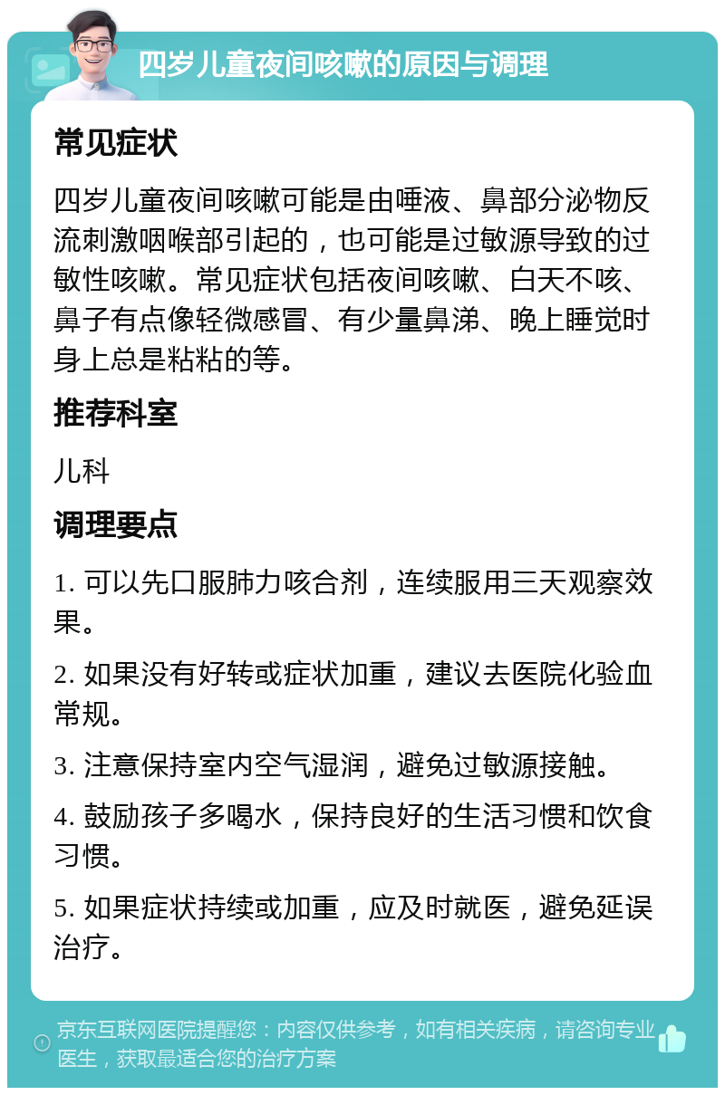 四岁儿童夜间咳嗽的原因与调理 常见症状 四岁儿童夜间咳嗽可能是由唾液、鼻部分泌物反流刺激咽喉部引起的，也可能是过敏源导致的过敏性咳嗽。常见症状包括夜间咳嗽、白天不咳、鼻子有点像轻微感冒、有少量鼻涕、晚上睡觉时身上总是粘粘的等。 推荐科室 儿科 调理要点 1. 可以先口服肺力咳合剂，连续服用三天观察效果。 2. 如果没有好转或症状加重，建议去医院化验血常规。 3. 注意保持室内空气湿润，避免过敏源接触。 4. 鼓励孩子多喝水，保持良好的生活习惯和饮食习惯。 5. 如果症状持续或加重，应及时就医，避免延误治疗。