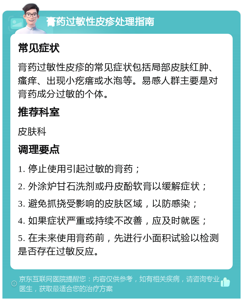 膏药过敏性皮疹处理指南 常见症状 膏药过敏性皮疹的常见症状包括局部皮肤红肿、瘙痒、出现小疙瘩或水泡等。易感人群主要是对膏药成分过敏的个体。 推荐科室 皮肤科 调理要点 1. 停止使用引起过敏的膏药； 2. 外涂炉甘石洗剂或丹皮酚软膏以缓解症状； 3. 避免抓挠受影响的皮肤区域，以防感染； 4. 如果症状严重或持续不改善，应及时就医； 5. 在未来使用膏药前，先进行小面积试验以检测是否存在过敏反应。