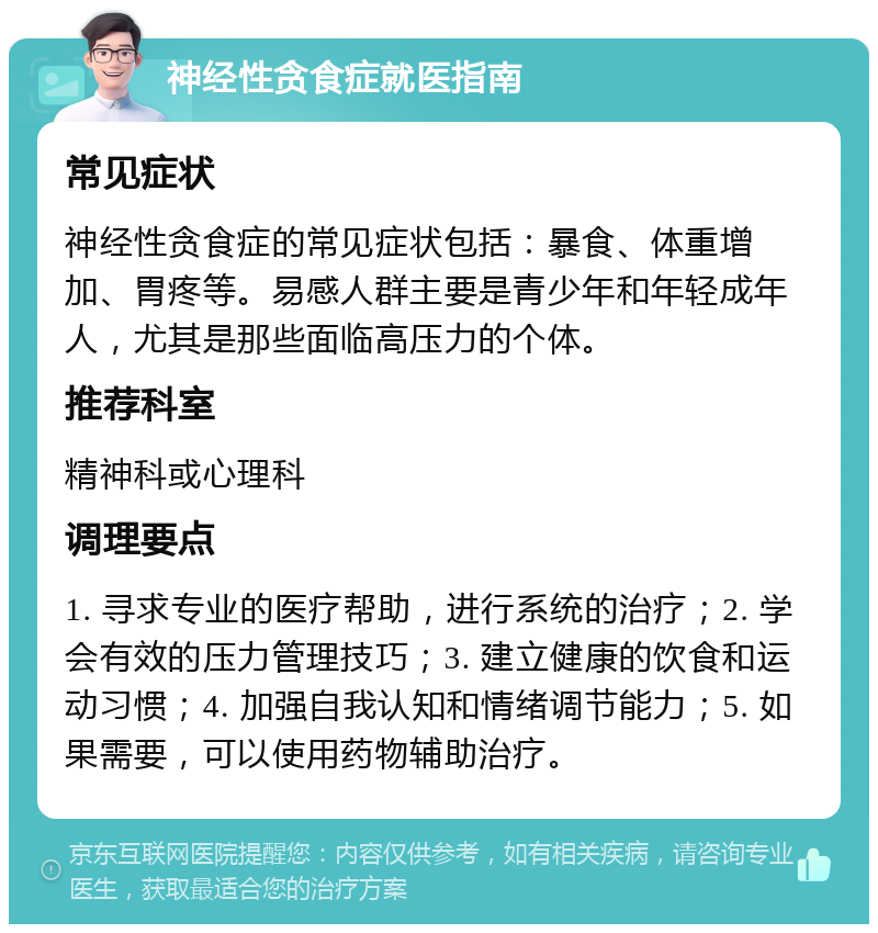 神经性贪食症就医指南 常见症状 神经性贪食症的常见症状包括：暴食、体重增加、胃疼等。易感人群主要是青少年和年轻成年人，尤其是那些面临高压力的个体。 推荐科室 精神科或心理科 调理要点 1. 寻求专业的医疗帮助，进行系统的治疗；2. 学会有效的压力管理技巧；3. 建立健康的饮食和运动习惯；4. 加强自我认知和情绪调节能力；5. 如果需要，可以使用药物辅助治疗。