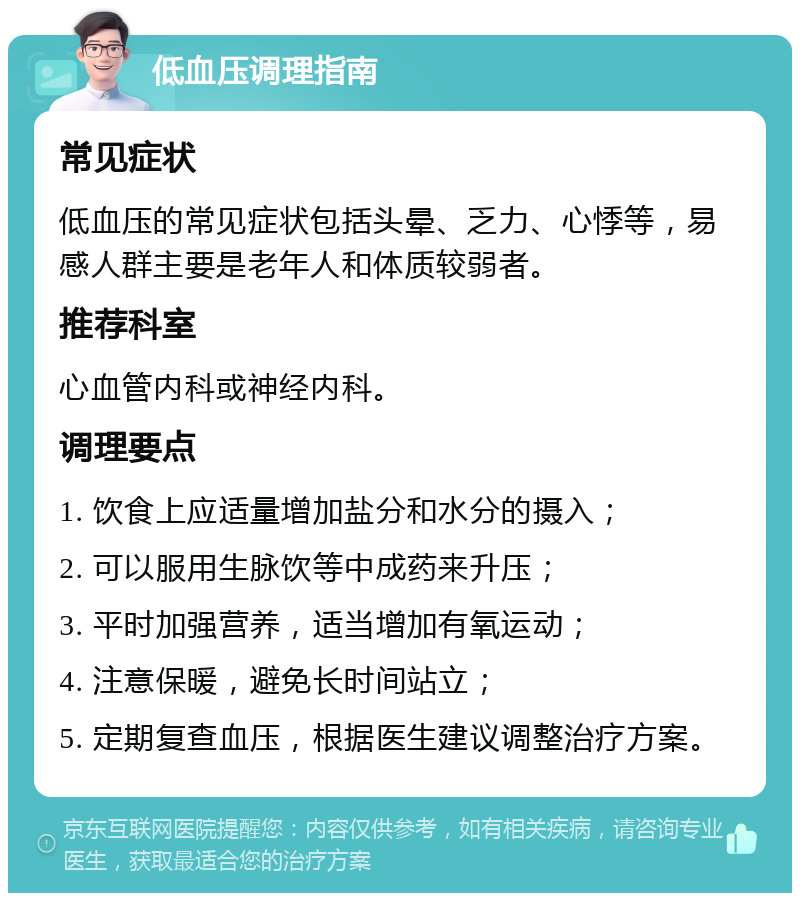 低血压调理指南 常见症状 低血压的常见症状包括头晕、乏力、心悸等，易感人群主要是老年人和体质较弱者。 推荐科室 心血管内科或神经内科。 调理要点 1. 饮食上应适量增加盐分和水分的摄入； 2. 可以服用生脉饮等中成药来升压； 3. 平时加强营养，适当增加有氧运动； 4. 注意保暖，避免长时间站立； 5. 定期复查血压，根据医生建议调整治疗方案。