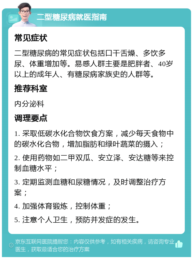 二型糖尿病就医指南 常见症状 二型糖尿病的常见症状包括口干舌燥、多饮多尿、体重增加等。易感人群主要是肥胖者、40岁以上的成年人、有糖尿病家族史的人群等。 推荐科室 内分泌科 调理要点 1. 采取低碳水化合物饮食方案，减少每天食物中的碳水化合物，增加脂肪和绿叶蔬菜的摄入； 2. 使用药物如二甲双瓜、安立泽、安达糖等来控制血糖水平； 3. 定期监测血糖和尿糖情况，及时调整治疗方案； 4. 加强体育锻炼，控制体重； 5. 注意个人卫生，预防并发症的发生。