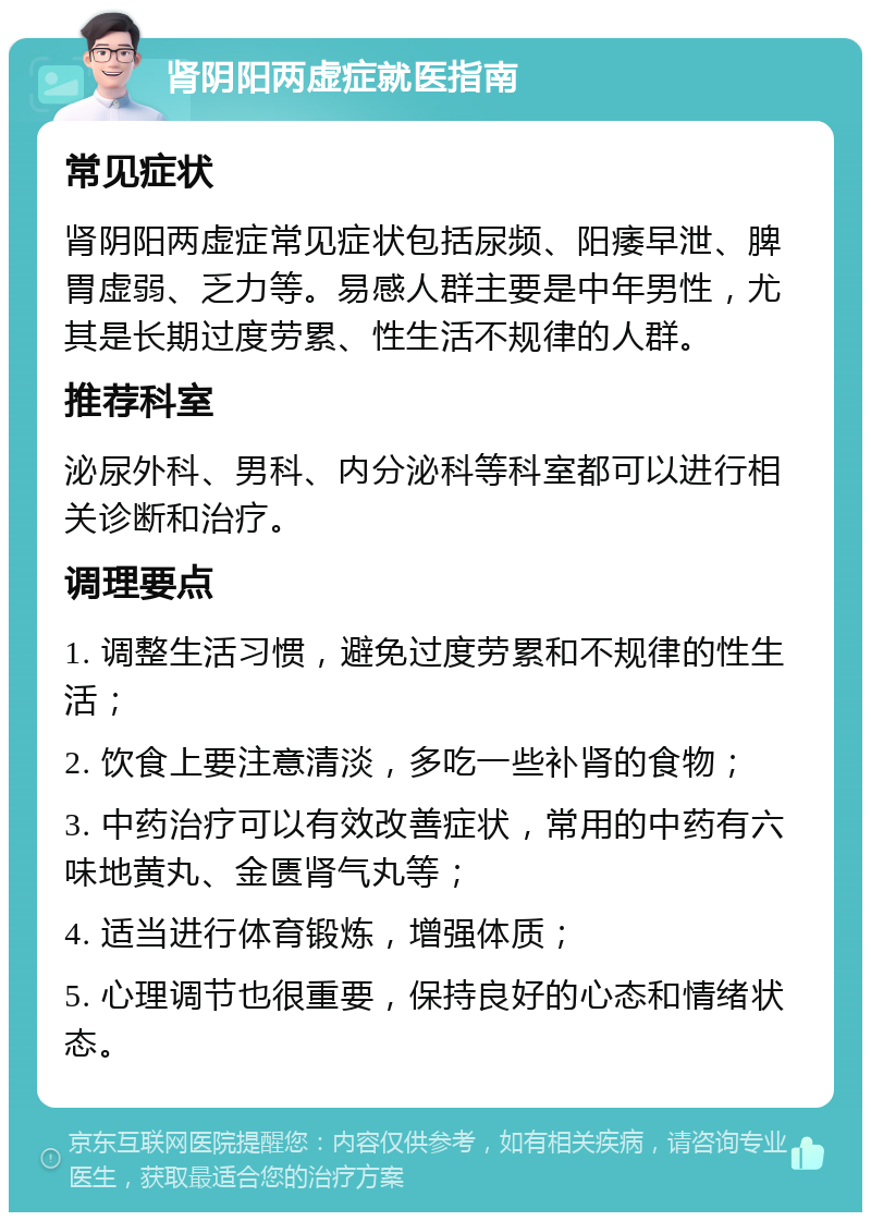 肾阴阳两虚症就医指南 常见症状 肾阴阳两虚症常见症状包括尿频、阳痿早泄、脾胃虚弱、乏力等。易感人群主要是中年男性，尤其是长期过度劳累、性生活不规律的人群。 推荐科室 泌尿外科、男科、内分泌科等科室都可以进行相关诊断和治疗。 调理要点 1. 调整生活习惯，避免过度劳累和不规律的性生活； 2. 饮食上要注意清淡，多吃一些补肾的食物； 3. 中药治疗可以有效改善症状，常用的中药有六味地黄丸、金匮肾气丸等； 4. 适当进行体育锻炼，增强体质； 5. 心理调节也很重要，保持良好的心态和情绪状态。