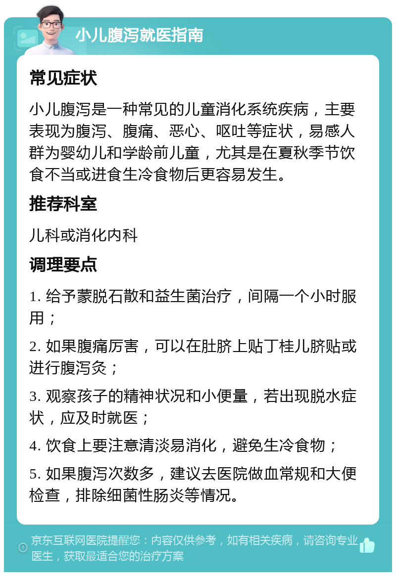 小儿腹泻就医指南 常见症状 小儿腹泻是一种常见的儿童消化系统疾病，主要表现为腹泻、腹痛、恶心、呕吐等症状，易感人群为婴幼儿和学龄前儿童，尤其是在夏秋季节饮食不当或进食生冷食物后更容易发生。 推荐科室 儿科或消化内科 调理要点 1. 给予蒙脱石散和益生菌治疗，间隔一个小时服用； 2. 如果腹痛厉害，可以在肚脐上贴丁桂儿脐贴或进行腹泻灸； 3. 观察孩子的精神状况和小便量，若出现脱水症状，应及时就医； 4. 饮食上要注意清淡易消化，避免生冷食物； 5. 如果腹泻次数多，建议去医院做血常规和大便检查，排除细菌性肠炎等情况。