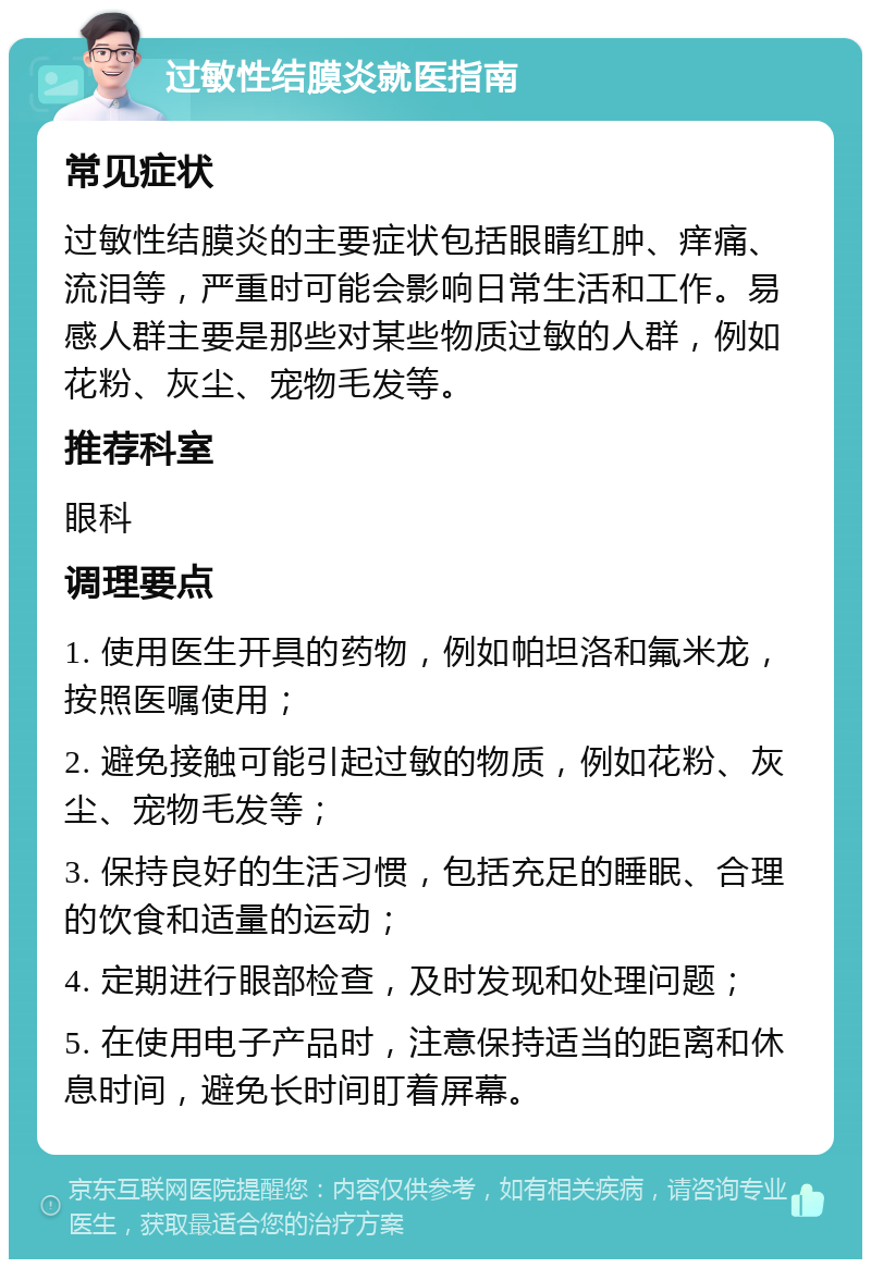 过敏性结膜炎就医指南 常见症状 过敏性结膜炎的主要症状包括眼睛红肿、痒痛、流泪等，严重时可能会影响日常生活和工作。易感人群主要是那些对某些物质过敏的人群，例如花粉、灰尘、宠物毛发等。 推荐科室 眼科 调理要点 1. 使用医生开具的药物，例如帕坦洛和氟米龙，按照医嘱使用； 2. 避免接触可能引起过敏的物质，例如花粉、灰尘、宠物毛发等； 3. 保持良好的生活习惯，包括充足的睡眠、合理的饮食和适量的运动； 4. 定期进行眼部检查，及时发现和处理问题； 5. 在使用电子产品时，注意保持适当的距离和休息时间，避免长时间盯着屏幕。