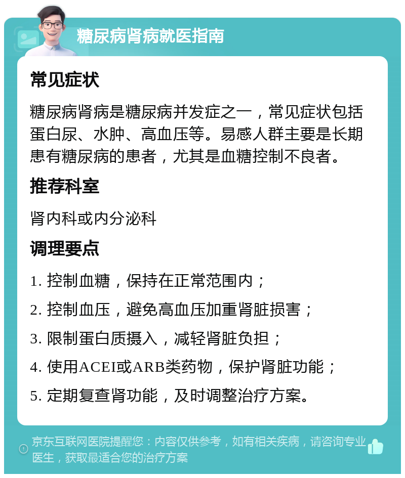 糖尿病肾病就医指南 常见症状 糖尿病肾病是糖尿病并发症之一，常见症状包括蛋白尿、水肿、高血压等。易感人群主要是长期患有糖尿病的患者，尤其是血糖控制不良者。 推荐科室 肾内科或内分泌科 调理要点 1. 控制血糖，保持在正常范围内； 2. 控制血压，避免高血压加重肾脏损害； 3. 限制蛋白质摄入，减轻肾脏负担； 4. 使用ACEI或ARB类药物，保护肾脏功能； 5. 定期复查肾功能，及时调整治疗方案。