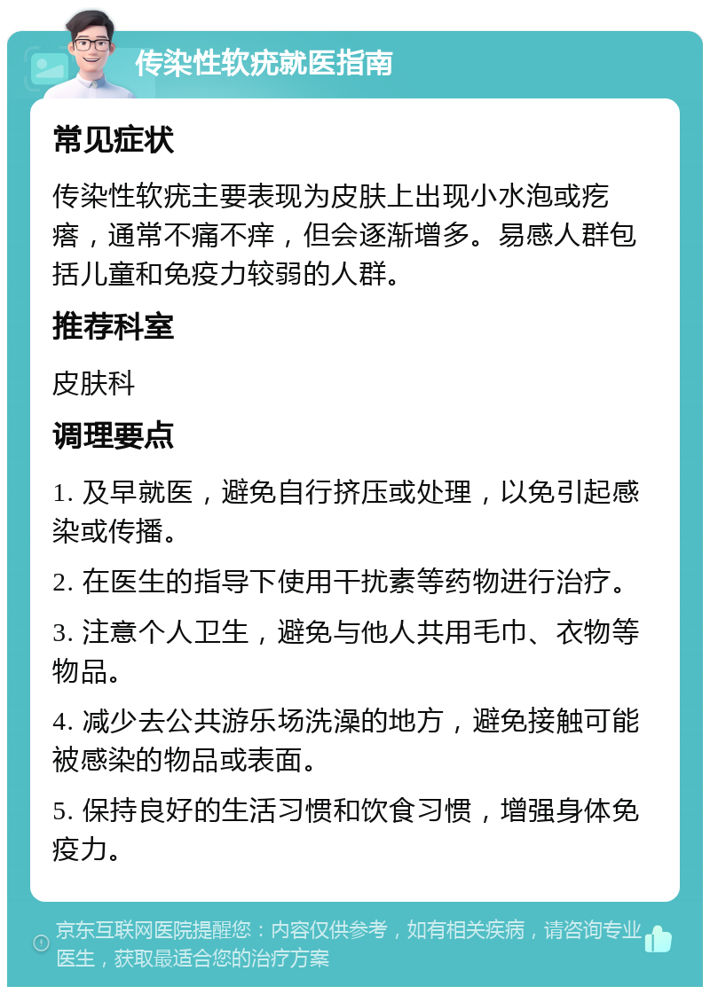 传染性软疣就医指南 常见症状 传染性软疣主要表现为皮肤上出现小水泡或疙瘩，通常不痛不痒，但会逐渐增多。易感人群包括儿童和免疫力较弱的人群。 推荐科室 皮肤科 调理要点 1. 及早就医，避免自行挤压或处理，以免引起感染或传播。 2. 在医生的指导下使用干扰素等药物进行治疗。 3. 注意个人卫生，避免与他人共用毛巾、衣物等物品。 4. 减少去公共游乐场洗澡的地方，避免接触可能被感染的物品或表面。 5. 保持良好的生活习惯和饮食习惯，增强身体免疫力。