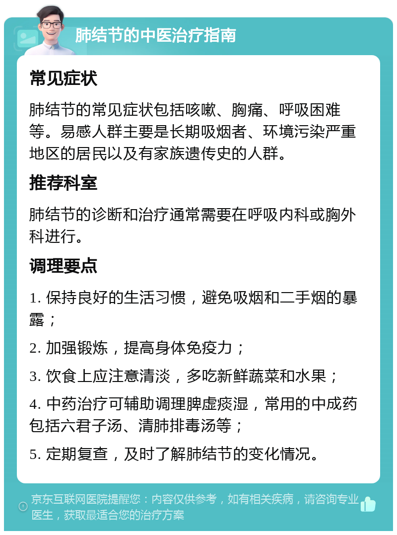 肺结节的中医治疗指南 常见症状 肺结节的常见症状包括咳嗽、胸痛、呼吸困难等。易感人群主要是长期吸烟者、环境污染严重地区的居民以及有家族遗传史的人群。 推荐科室 肺结节的诊断和治疗通常需要在呼吸内科或胸外科进行。 调理要点 1. 保持良好的生活习惯，避免吸烟和二手烟的暴露； 2. 加强锻炼，提高身体免疫力； 3. 饮食上应注意清淡，多吃新鲜蔬菜和水果； 4. 中药治疗可辅助调理脾虚痰湿，常用的中成药包括六君子汤、清肺排毒汤等； 5. 定期复查，及时了解肺结节的变化情况。