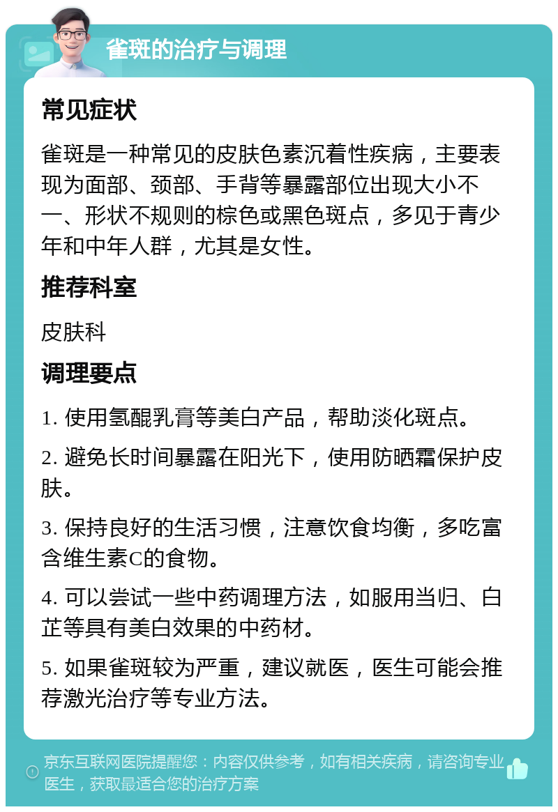 雀斑的治疗与调理 常见症状 雀斑是一种常见的皮肤色素沉着性疾病，主要表现为面部、颈部、手背等暴露部位出现大小不一、形状不规则的棕色或黑色斑点，多见于青少年和中年人群，尤其是女性。 推荐科室 皮肤科 调理要点 1. 使用氢醌乳膏等美白产品，帮助淡化斑点。 2. 避免长时间暴露在阳光下，使用防晒霜保护皮肤。 3. 保持良好的生活习惯，注意饮食均衡，多吃富含维生素C的食物。 4. 可以尝试一些中药调理方法，如服用当归、白芷等具有美白效果的中药材。 5. 如果雀斑较为严重，建议就医，医生可能会推荐激光治疗等专业方法。