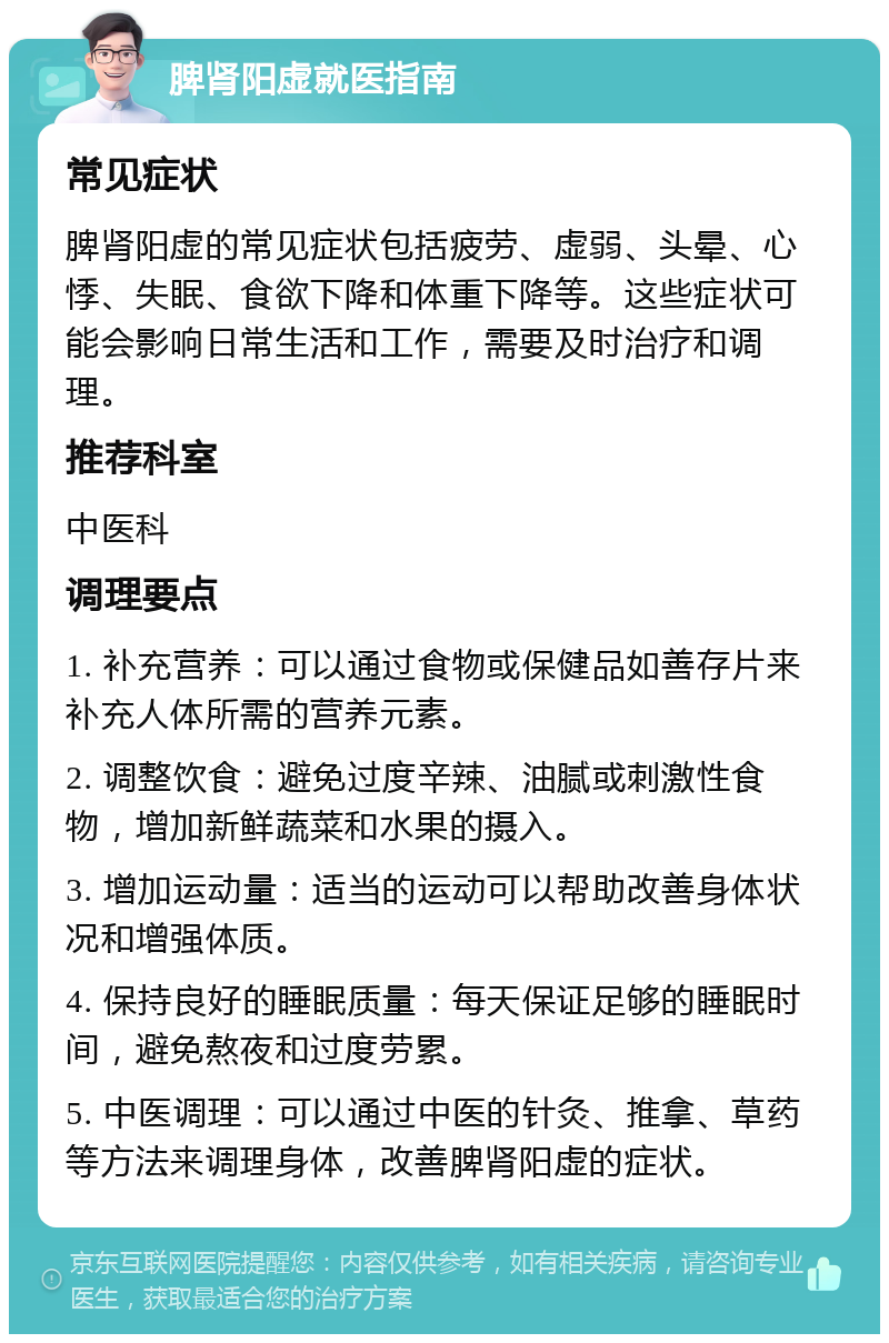 脾肾阳虚就医指南 常见症状 脾肾阳虚的常见症状包括疲劳、虚弱、头晕、心悸、失眠、食欲下降和体重下降等。这些症状可能会影响日常生活和工作，需要及时治疗和调理。 推荐科室 中医科 调理要点 1. 补充营养：可以通过食物或保健品如善存片来补充人体所需的营养元素。 2. 调整饮食：避免过度辛辣、油腻或刺激性食物，增加新鲜蔬菜和水果的摄入。 3. 增加运动量：适当的运动可以帮助改善身体状况和增强体质。 4. 保持良好的睡眠质量：每天保证足够的睡眠时间，避免熬夜和过度劳累。 5. 中医调理：可以通过中医的针灸、推拿、草药等方法来调理身体，改善脾肾阳虚的症状。