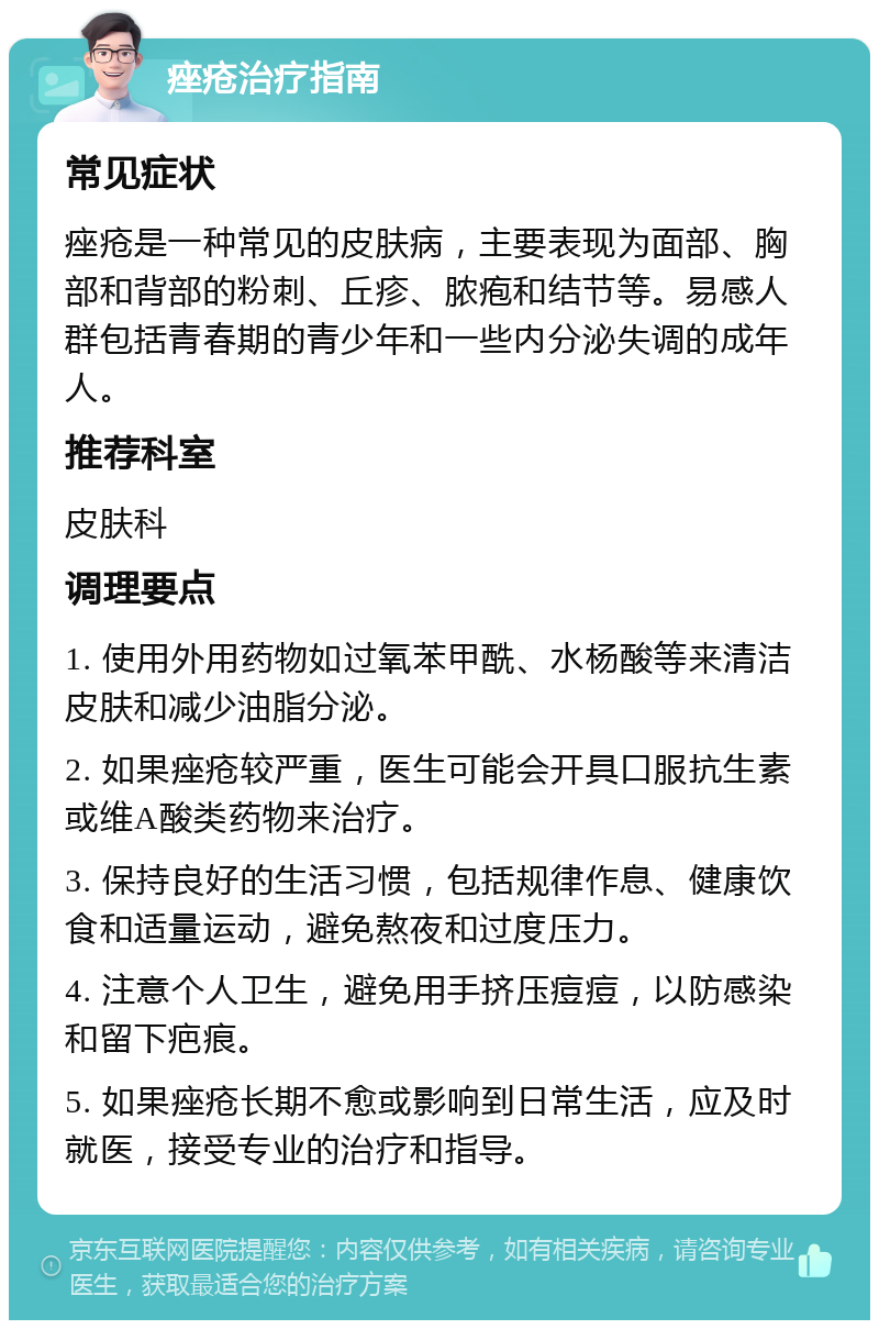 痤疮治疗指南 常见症状 痤疮是一种常见的皮肤病，主要表现为面部、胸部和背部的粉刺、丘疹、脓疱和结节等。易感人群包括青春期的青少年和一些内分泌失调的成年人。 推荐科室 皮肤科 调理要点 1. 使用外用药物如过氧苯甲酰、水杨酸等来清洁皮肤和减少油脂分泌。 2. 如果痤疮较严重，医生可能会开具口服抗生素或维A酸类药物来治疗。 3. 保持良好的生活习惯，包括规律作息、健康饮食和适量运动，避免熬夜和过度压力。 4. 注意个人卫生，避免用手挤压痘痘，以防感染和留下疤痕。 5. 如果痤疮长期不愈或影响到日常生活，应及时就医，接受专业的治疗和指导。