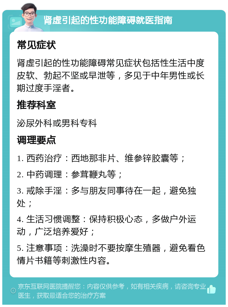 肾虚引起的性功能障碍就医指南 常见症状 肾虚引起的性功能障碍常见症状包括性生活中度皮软、勃起不坚或早泄等，多见于中年男性或长期过度手淫者。 推荐科室 泌尿外科或男科专科 调理要点 1. 西药治疗：西地那非片、维参锌胶囊等； 2. 中药调理：参茸鞭丸等； 3. 戒除手淫：多与朋友同事待在一起，避免独处； 4. 生活习惯调整：保持积极心态，多做户外运动，广泛培养爱好； 5. 注意事项：洗澡时不要按摩生殖器，避免看色情片书籍等刺激性内容。