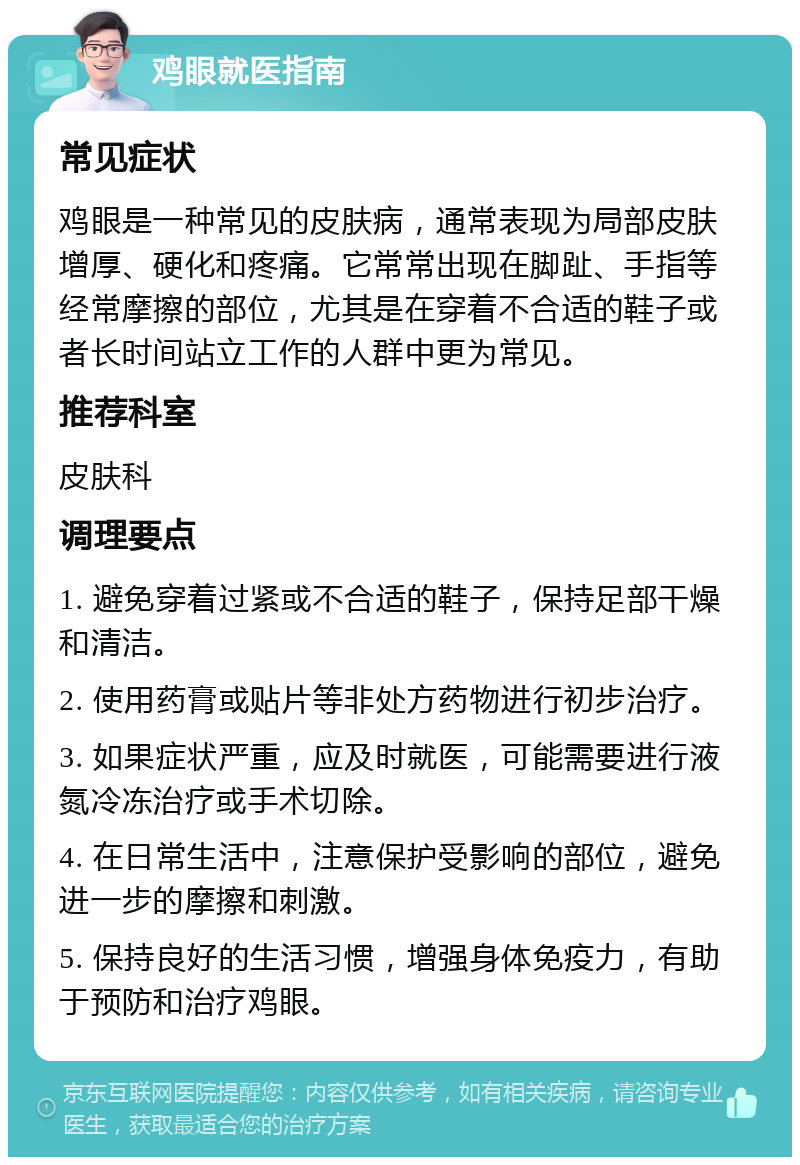 鸡眼就医指南 常见症状 鸡眼是一种常见的皮肤病，通常表现为局部皮肤增厚、硬化和疼痛。它常常出现在脚趾、手指等经常摩擦的部位，尤其是在穿着不合适的鞋子或者长时间站立工作的人群中更为常见。 推荐科室 皮肤科 调理要点 1. 避免穿着过紧或不合适的鞋子，保持足部干燥和清洁。 2. 使用药膏或贴片等非处方药物进行初步治疗。 3. 如果症状严重，应及时就医，可能需要进行液氮冷冻治疗或手术切除。 4. 在日常生活中，注意保护受影响的部位，避免进一步的摩擦和刺激。 5. 保持良好的生活习惯，增强身体免疫力，有助于预防和治疗鸡眼。