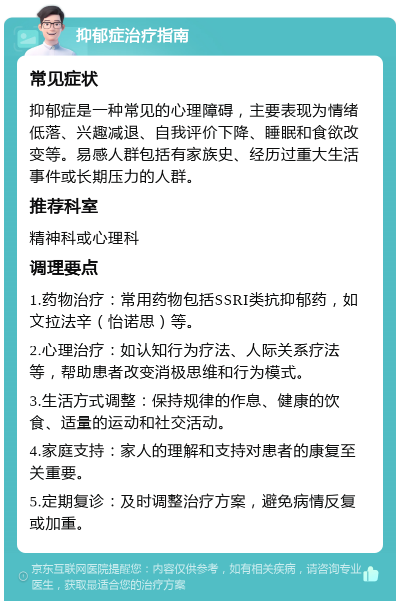 抑郁症治疗指南 常见症状 抑郁症是一种常见的心理障碍，主要表现为情绪低落、兴趣减退、自我评价下降、睡眠和食欲改变等。易感人群包括有家族史、经历过重大生活事件或长期压力的人群。 推荐科室 精神科或心理科 调理要点 1.药物治疗：常用药物包括SSRI类抗抑郁药，如文拉法辛（怡诺思）等。 2.心理治疗：如认知行为疗法、人际关系疗法等，帮助患者改变消极思维和行为模式。 3.生活方式调整：保持规律的作息、健康的饮食、适量的运动和社交活动。 4.家庭支持：家人的理解和支持对患者的康复至关重要。 5.定期复诊：及时调整治疗方案，避免病情反复或加重。