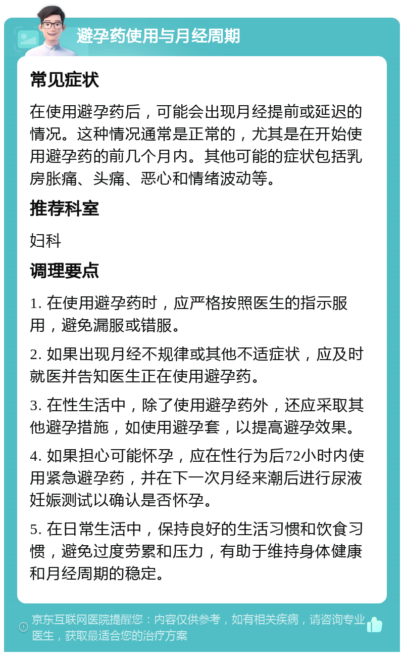 避孕药使用与月经周期 常见症状 在使用避孕药后，可能会出现月经提前或延迟的情况。这种情况通常是正常的，尤其是在开始使用避孕药的前几个月内。其他可能的症状包括乳房胀痛、头痛、恶心和情绪波动等。 推荐科室 妇科 调理要点 1. 在使用避孕药时，应严格按照医生的指示服用，避免漏服或错服。 2. 如果出现月经不规律或其他不适症状，应及时就医并告知医生正在使用避孕药。 3. 在性生活中，除了使用避孕药外，还应采取其他避孕措施，如使用避孕套，以提高避孕效果。 4. 如果担心可能怀孕，应在性行为后72小时内使用紧急避孕药，并在下一次月经来潮后进行尿液妊娠测试以确认是否怀孕。 5. 在日常生活中，保持良好的生活习惯和饮食习惯，避免过度劳累和压力，有助于维持身体健康和月经周期的稳定。