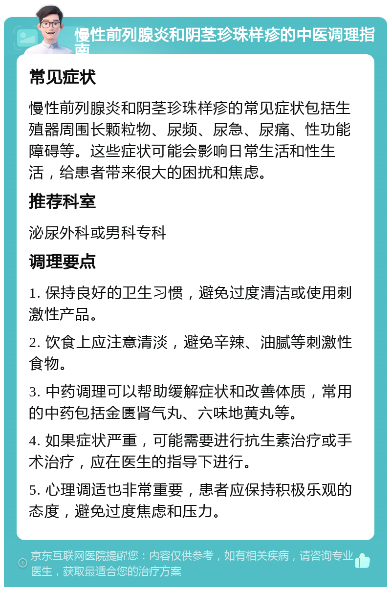 慢性前列腺炎和阴茎珍珠样疹的中医调理指南 常见症状 慢性前列腺炎和阴茎珍珠样疹的常见症状包括生殖器周围长颗粒物、尿频、尿急、尿痛、性功能障碍等。这些症状可能会影响日常生活和性生活，给患者带来很大的困扰和焦虑。 推荐科室 泌尿外科或男科专科 调理要点 1. 保持良好的卫生习惯，避免过度清洁或使用刺激性产品。 2. 饮食上应注意清淡，避免辛辣、油腻等刺激性食物。 3. 中药调理可以帮助缓解症状和改善体质，常用的中药包括金匮肾气丸、六味地黄丸等。 4. 如果症状严重，可能需要进行抗生素治疗或手术治疗，应在医生的指导下进行。 5. 心理调适也非常重要，患者应保持积极乐观的态度，避免过度焦虑和压力。