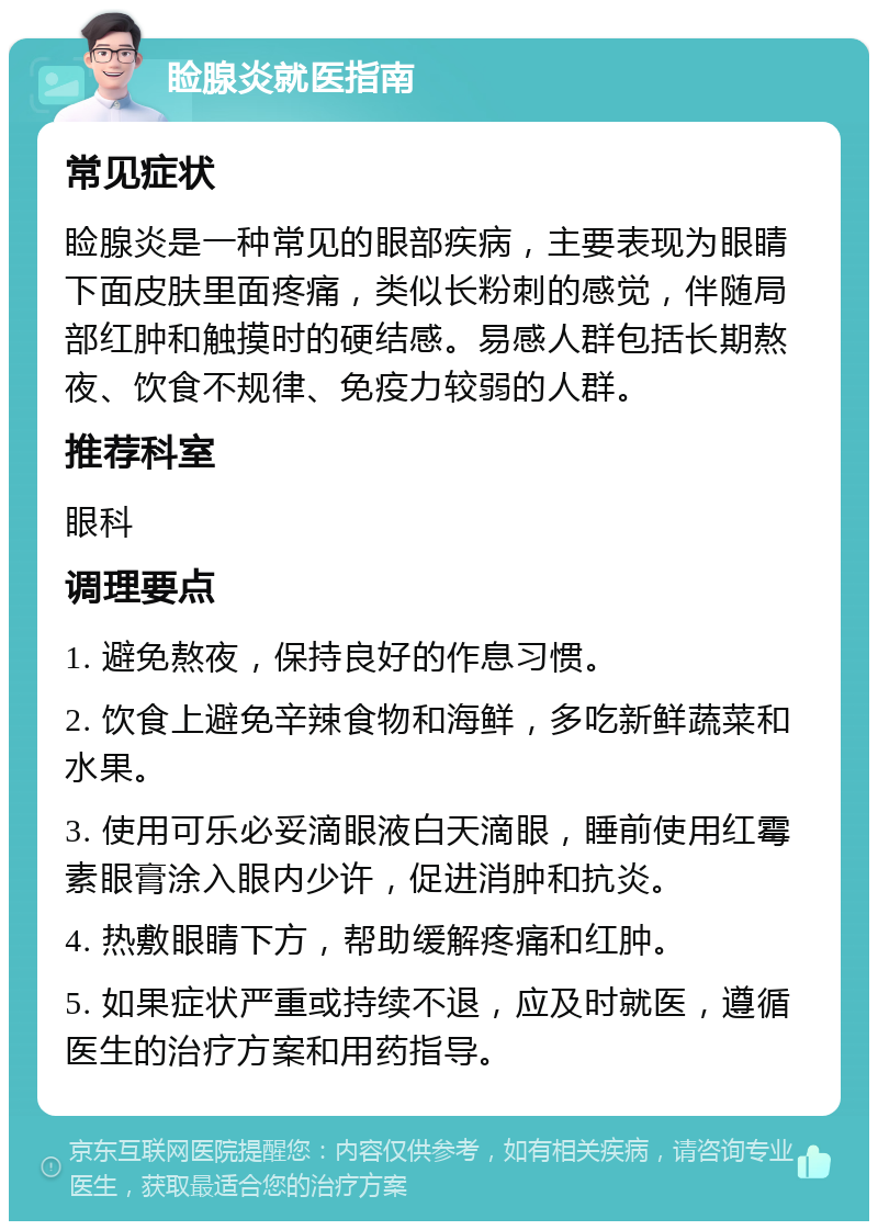 睑腺炎就医指南 常见症状 睑腺炎是一种常见的眼部疾病，主要表现为眼睛下面皮肤里面疼痛，类似长粉刺的感觉，伴随局部红肿和触摸时的硬结感。易感人群包括长期熬夜、饮食不规律、免疫力较弱的人群。 推荐科室 眼科 调理要点 1. 避免熬夜，保持良好的作息习惯。 2. 饮食上避免辛辣食物和海鲜，多吃新鲜蔬菜和水果。 3. 使用可乐必妥滴眼液白天滴眼，睡前使用红霉素眼膏涂入眼内少许，促进消肿和抗炎。 4. 热敷眼睛下方，帮助缓解疼痛和红肿。 5. 如果症状严重或持续不退，应及时就医，遵循医生的治疗方案和用药指导。