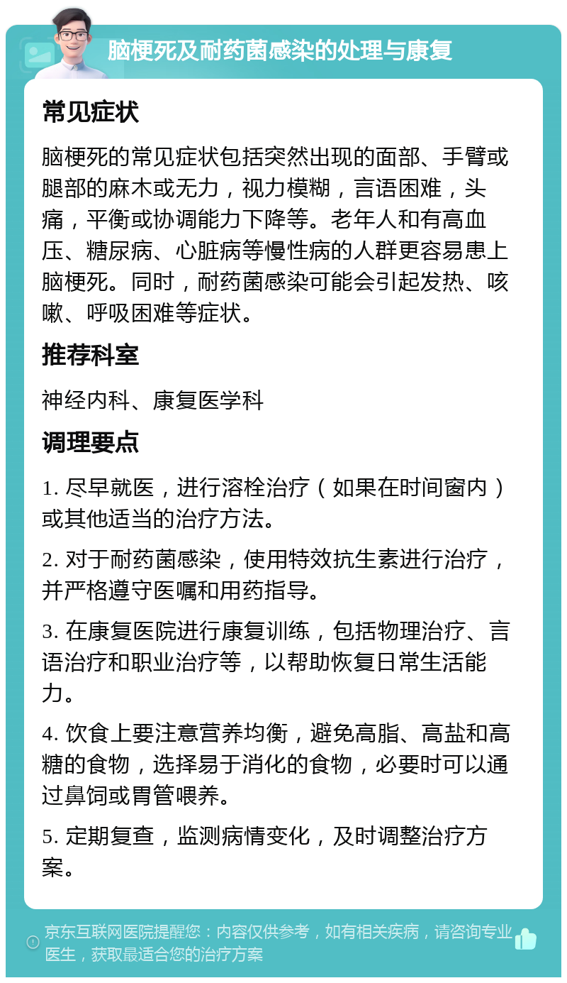 脑梗死及耐药菌感染的处理与康复 常见症状 脑梗死的常见症状包括突然出现的面部、手臂或腿部的麻木或无力，视力模糊，言语困难，头痛，平衡或协调能力下降等。老年人和有高血压、糖尿病、心脏病等慢性病的人群更容易患上脑梗死。同时，耐药菌感染可能会引起发热、咳嗽、呼吸困难等症状。 推荐科室 神经内科、康复医学科 调理要点 1. 尽早就医，进行溶栓治疗（如果在时间窗内）或其他适当的治疗方法。 2. 对于耐药菌感染，使用特效抗生素进行治疗，并严格遵守医嘱和用药指导。 3. 在康复医院进行康复训练，包括物理治疗、言语治疗和职业治疗等，以帮助恢复日常生活能力。 4. 饮食上要注意营养均衡，避免高脂、高盐和高糖的食物，选择易于消化的食物，必要时可以通过鼻饲或胃管喂养。 5. 定期复查，监测病情变化，及时调整治疗方案。