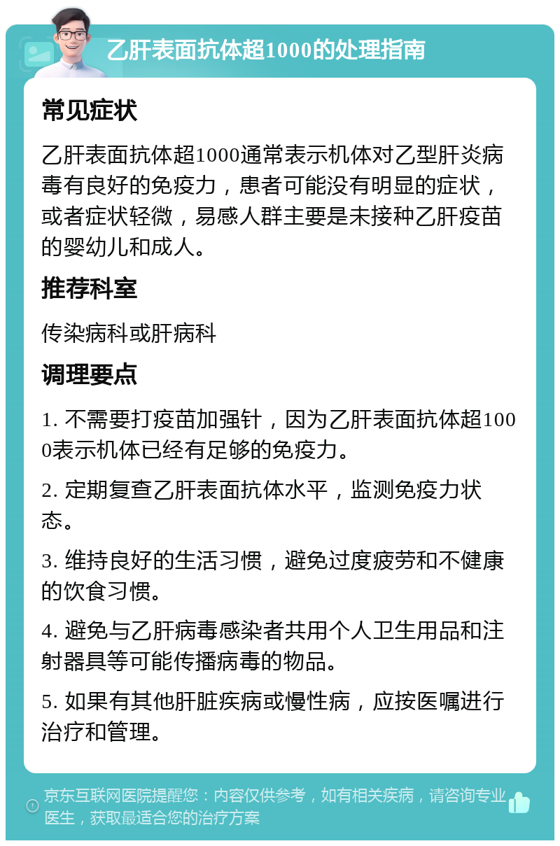 乙肝表面抗体超1000的处理指南 常见症状 乙肝表面抗体超1000通常表示机体对乙型肝炎病毒有良好的免疫力，患者可能没有明显的症状，或者症状轻微，易感人群主要是未接种乙肝疫苗的婴幼儿和成人。 推荐科室 传染病科或肝病科 调理要点 1. 不需要打疫苗加强针，因为乙肝表面抗体超1000表示机体已经有足够的免疫力。 2. 定期复查乙肝表面抗体水平，监测免疫力状态。 3. 维持良好的生活习惯，避免过度疲劳和不健康的饮食习惯。 4. 避免与乙肝病毒感染者共用个人卫生用品和注射器具等可能传播病毒的物品。 5. 如果有其他肝脏疾病或慢性病，应按医嘱进行治疗和管理。