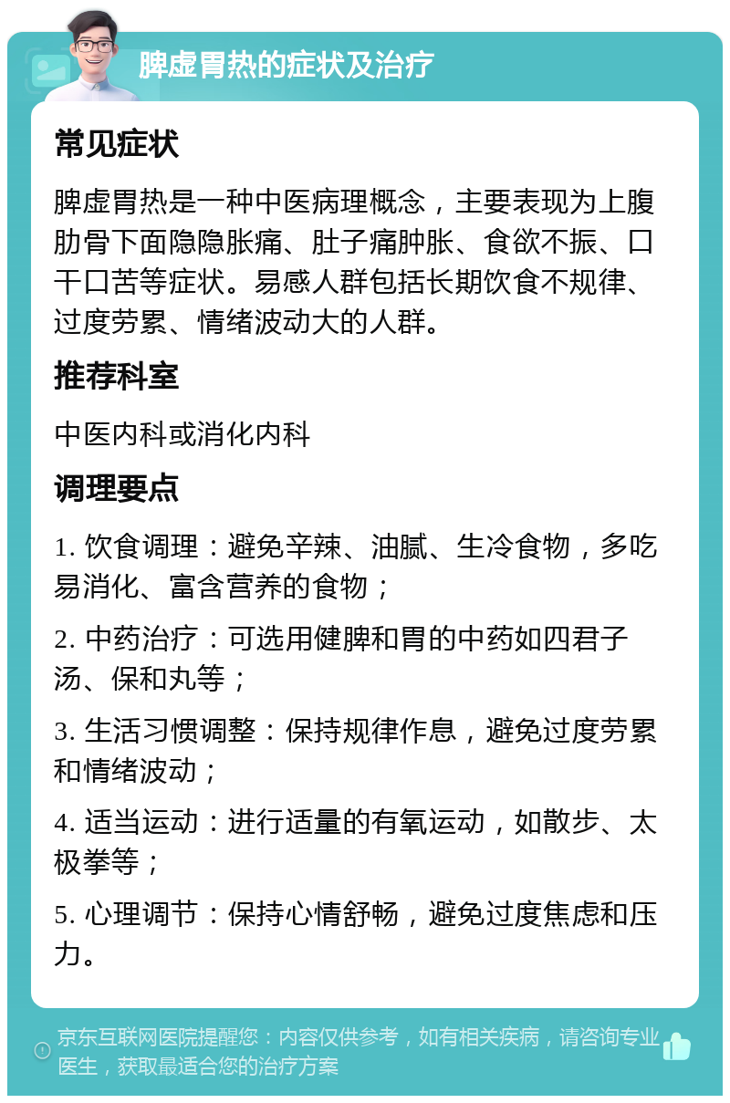 脾虚胃热的症状及治疗 常见症状 脾虚胃热是一种中医病理概念，主要表现为上腹肋骨下面隐隐胀痛、肚子痛肿胀、食欲不振、口干口苦等症状。易感人群包括长期饮食不规律、过度劳累、情绪波动大的人群。 推荐科室 中医内科或消化内科 调理要点 1. 饮食调理：避免辛辣、油腻、生冷食物，多吃易消化、富含营养的食物； 2. 中药治疗：可选用健脾和胃的中药如四君子汤、保和丸等； 3. 生活习惯调整：保持规律作息，避免过度劳累和情绪波动； 4. 适当运动：进行适量的有氧运动，如散步、太极拳等； 5. 心理调节：保持心情舒畅，避免过度焦虑和压力。